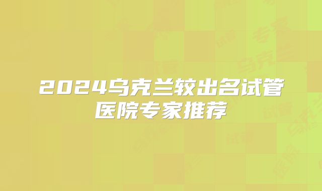 2024乌克兰较出名试管医院专家推荐