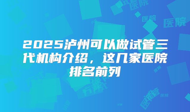 2025泸州可以做试管三代机构介绍,这几家医院排名前列