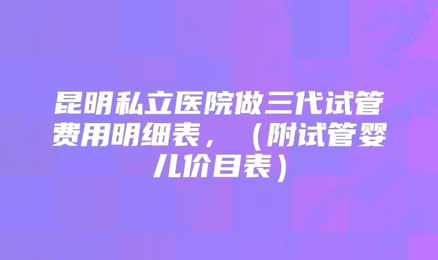 昆明私立医院做三代试管费用明细表，（附试管婴儿价目表）