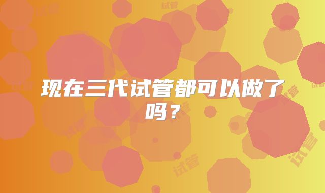 现在三代试管都可以做了吗？