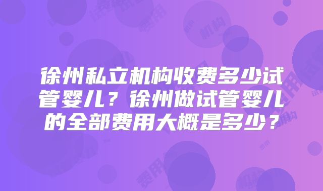 徐州私立机构收费多少试管婴儿？徐州做试管婴儿的全部费用大概是多少？