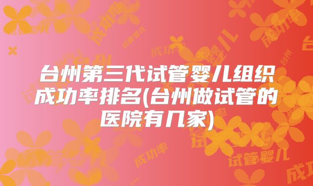 台州第三代试管婴儿组织成功率排名(台州做试管的医院有几家)