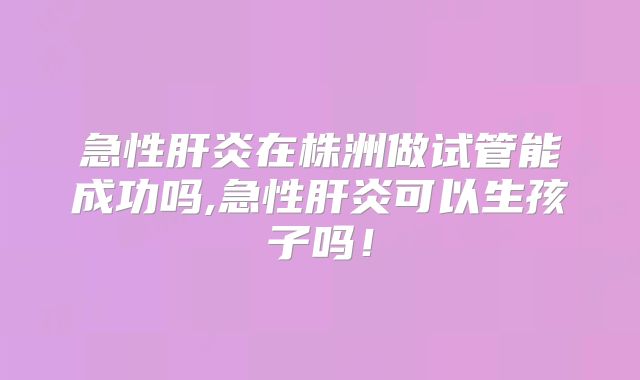 急性肝炎在株洲做试管能成功吗,急性肝炎可以生孩子吗!