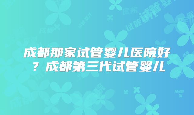 成都那家试管婴儿医院好？成都第三代试管婴儿