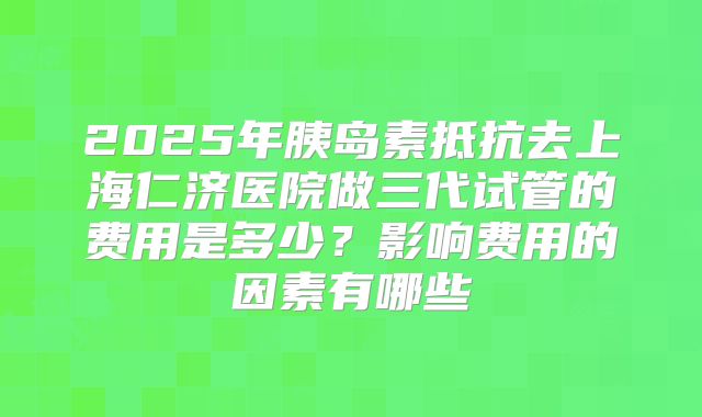 2025年胰岛素抵抗去上海仁济医院做三代试管的费用是多少?影响费用的因素有哪些