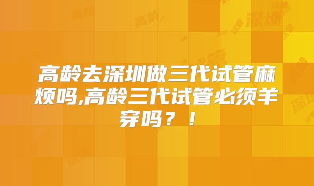 高龄去深圳做三代试管麻烦吗,高龄三代试管必须羊穿吗?!