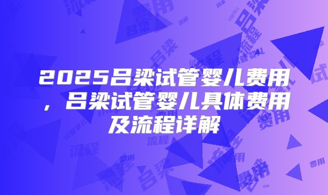 2025吕梁试管婴儿费用,吕梁试管婴儿具体费用及流程详解