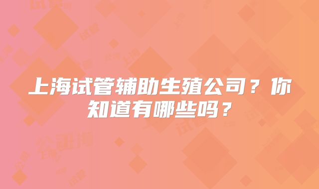 上海试管辅助生殖公司？你知道有哪些吗？