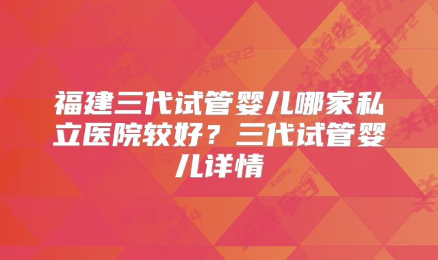 福建三代试管婴儿哪家私立医院较好？三代试管婴儿详情