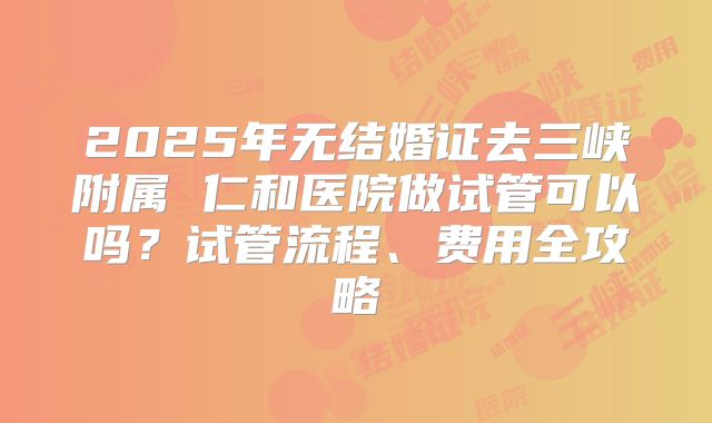 2025年无结婚证去三峡附属 仁和医院做试管可以吗?试管流程、费用全攻略
