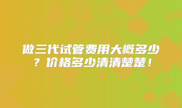 做三代试管费用大概多少？价格多少清清楚楚！