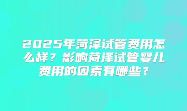 2025年菏泽试管费用怎么样?影响菏泽试管婴儿费用的因素有哪些?