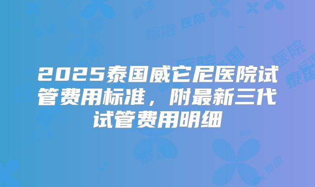 2025泰国威它尼医院试管费用标准，附最新三代试管费用明细