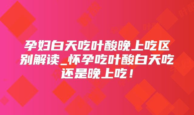 孕妇白天吃叶酸晚上吃区别解读_怀孕吃叶酸白天吃还是晚上吃!
