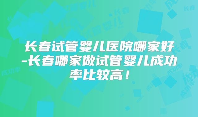长春试管婴儿医院哪家好-长春哪家做试管婴儿成功率比较高！