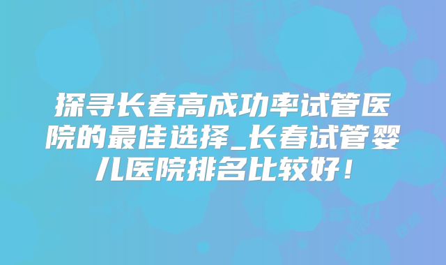 探寻长春高成功率试管医院的最佳选择_长春试管婴儿医院排名比较好！