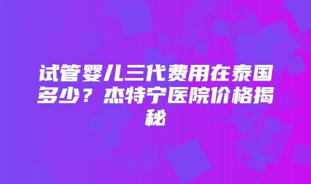 试管婴儿三代费用在泰国多少?杰特宁医院价格揭秘