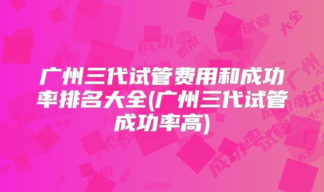 广州三代试管费用和成功率排名大全(广州三代试管成功率高)