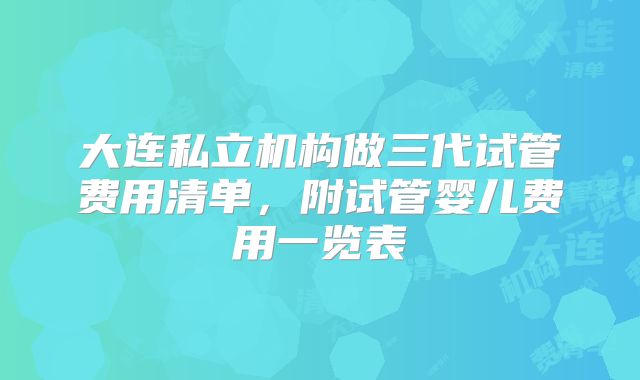 大连私立机构做三代试管费用清单,附试管婴儿费用一览表