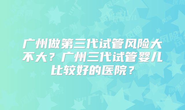 广州做第三代试管风险大不大?广州三代试管婴儿比较好的医院?