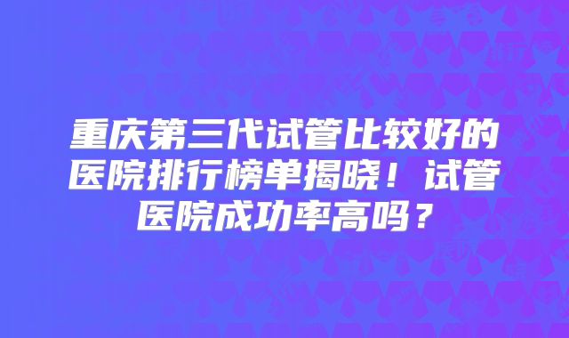 重庆第三代试管比较好的医院排行榜单揭晓!试管医院成功率高吗?