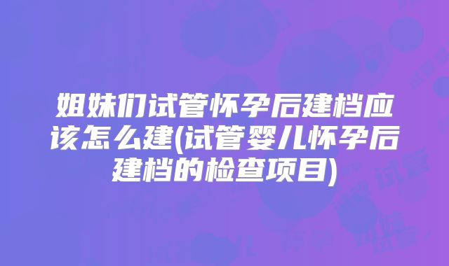 姐妹们试管怀孕后建档应该怎么建(试管婴儿怀孕后建档的检查项目)