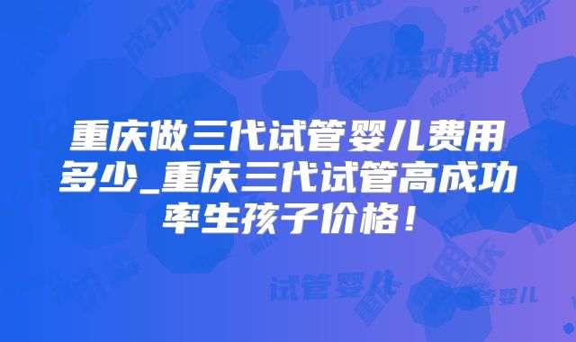 重庆做三代试管婴儿费用多少_重庆三代试管高成功率生孩子价格！