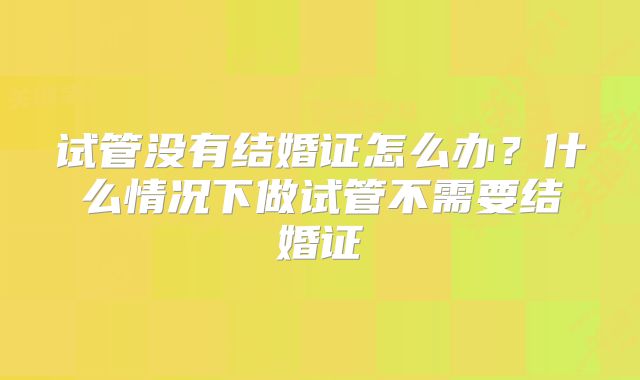 试管没有结婚证怎么办?什么情况下做试管不需要结婚证