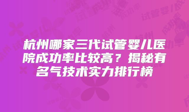 杭州哪家三代试管婴儿医院成功率比较高？揭秘有名气技术实力排行榜