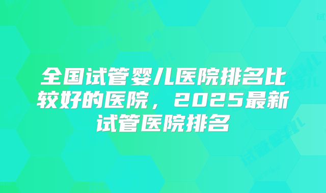 全国试管婴儿医院排名比较好的医院，2025最新试管医院排名