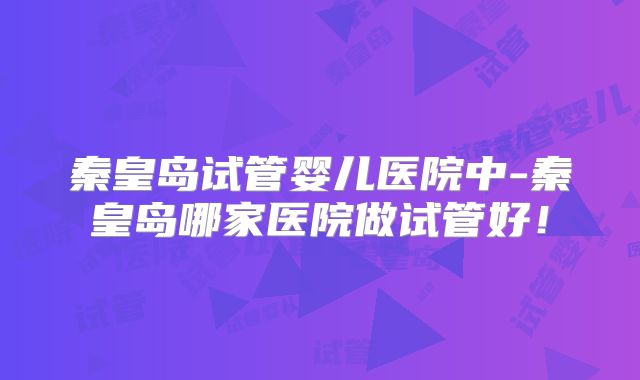 秦皇岛试管婴儿医院中-秦皇岛哪家医院做试管好！