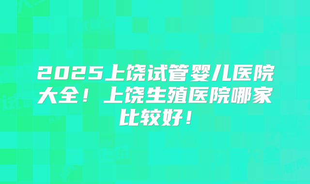 2025上饶试管婴儿医院大全!上饶生殖医院哪家比较好!
