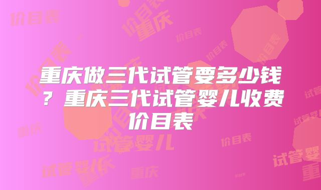 重庆做三代试管要多少钱?重庆三代试管婴儿收费价目表