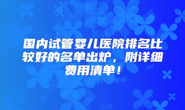 国内试管婴儿医院排名比较好的名单出炉，附详细费用清单！