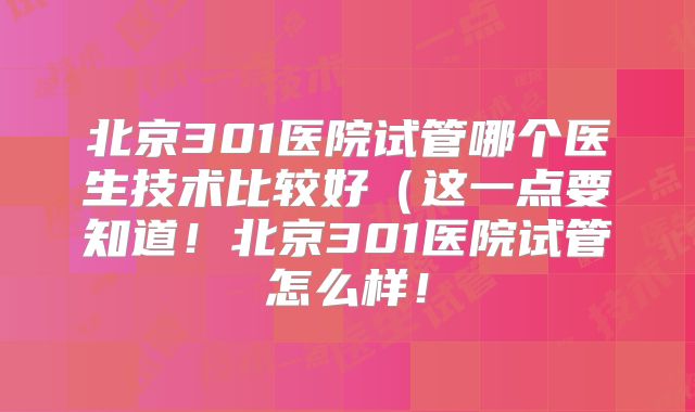 北京301医院试管哪个医生技术比较好(这一点要知道!北京301医院试管怎么样!