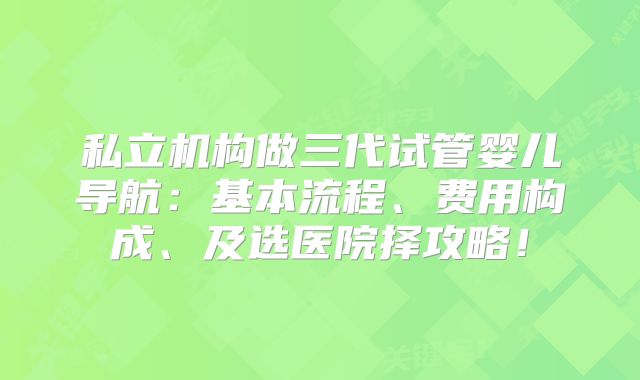 私立机构做三代试管婴儿导航:基本流程、费用构成、及选医院择攻略!