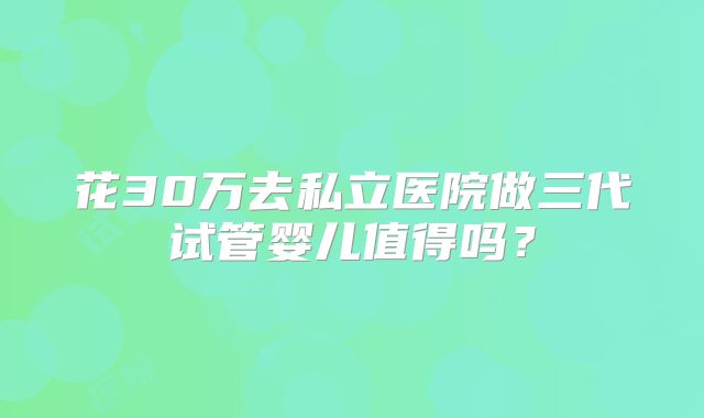 花30万去私立医院做三代试管婴儿值得吗?