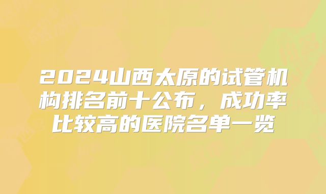 2024山西太原的试管机构排名前十公布，成功率比较高的医院名单一览