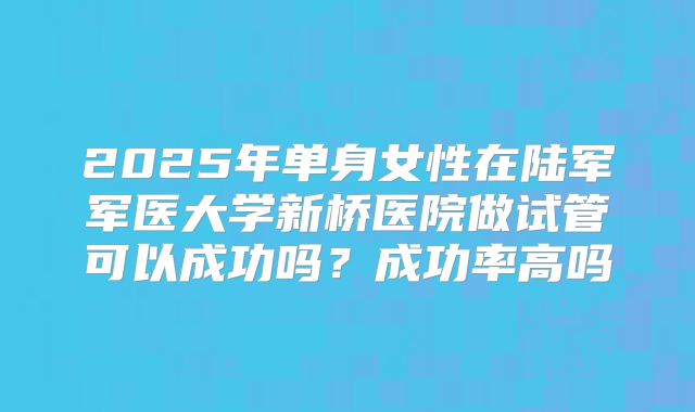 2025年单身女性在陆军军医大学新桥医院做试管可以成功吗?成功率高吗