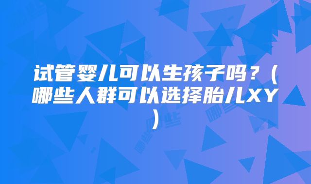 试管婴儿可以生孩子吗?(哪些人群可以选择胎儿XY)