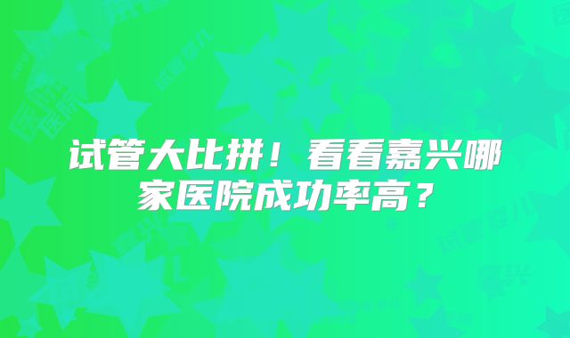 试管大比拼！看看嘉兴哪家医院成功率高？