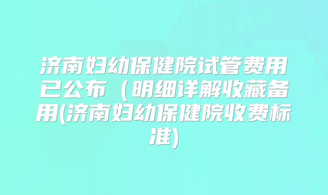 济南妇幼保健院试管费用已公布（明细详解收藏备用(济南妇幼保健院收费标准)
