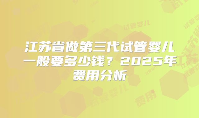 江苏省做第三代试管婴儿一般要多少钱?2025年费用分析
