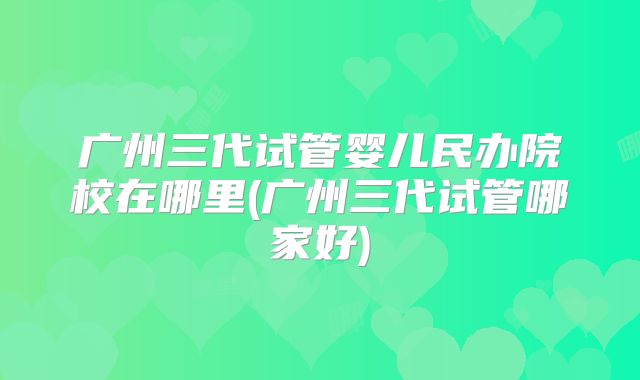 广州三代试管婴儿民办院校在哪里(广州三代试管哪家好)