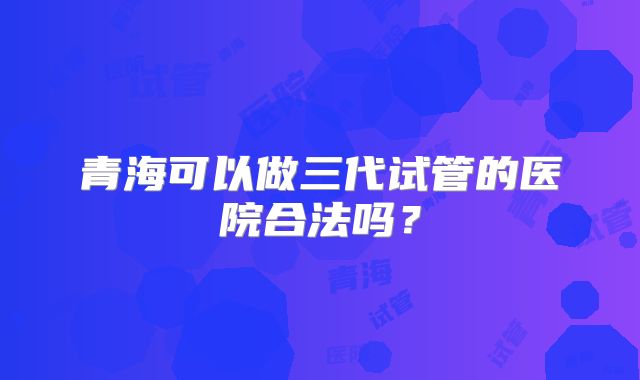 青海可以做三代试管的医院合法吗?