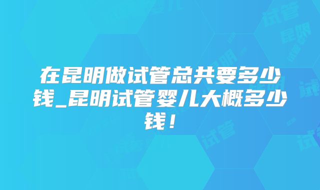 在昆明做试管总共要多少钱_昆明试管婴儿大概多少钱！