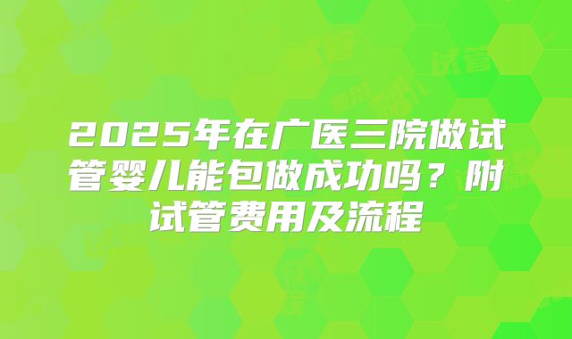 2025年在广医三院做试管婴儿能包做成功吗？附试管费用及流程