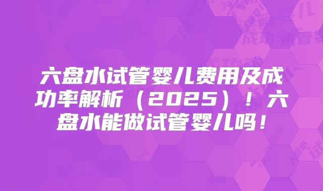 六盘水试管婴儿费用及成功率解析(2025)!六盘水能做试管婴儿吗!