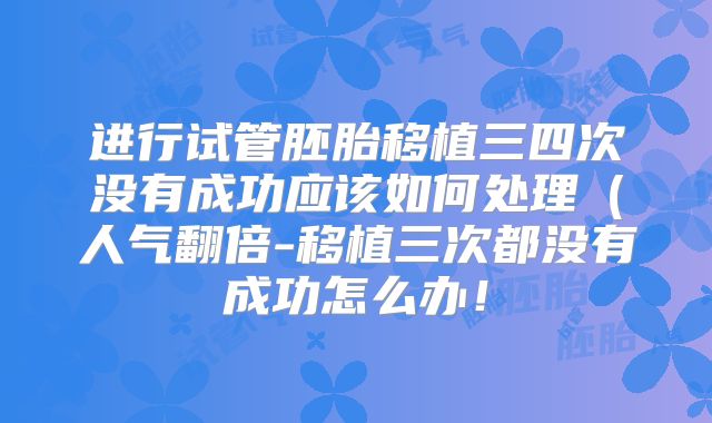 进行试管胚胎移植三四次没有成功应该如何处理(人气翻倍-移植三次都没有成功怎么办!