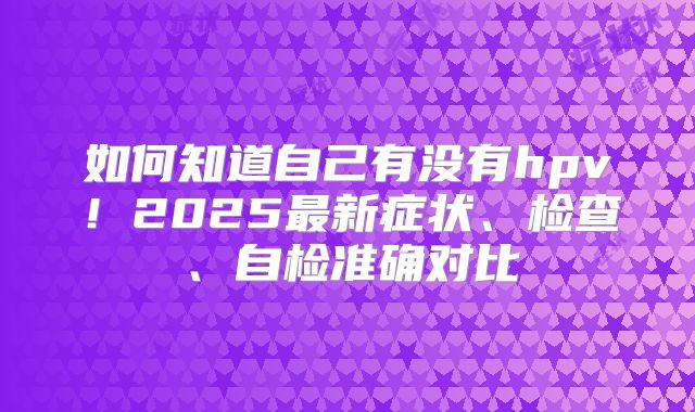 如何知道自己有没有hpv！2025最新症状、检查、自检准确对比